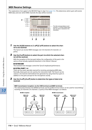 Page 11610 10
Connections – Using Tyros3 with Other Devices –
116•  Tyros3  Reference Manual
MIDI Receive Settings
The explanations here apply to the RECEIVE Page in step 4 on page 112. This determines which parts will receive 
MIDI data and over which MIDI channels the data will be received.
1Use the [A]/[B] buttons or [1 ▲▼]/[2 ▲▼] buttons to select the chan-
nel to be received
The Tyros3 can receive MIDI messages over 32 channels (16 channels x 2 
ports).
2Use the [3 ▲▼] buttons to select the part via which...