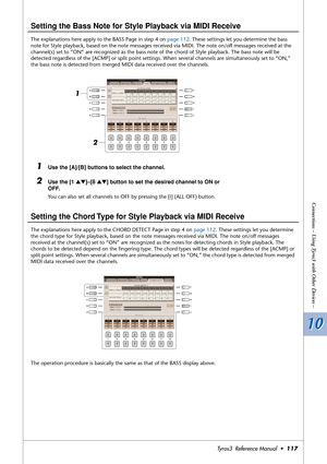 Page 11710 10
Connections – Using Tyros3 with Other Devices –
Tyros3  Reference Manual  •117
Setting the Bass Note for Style Playback via MIDI Receive
The explanations here apply to the BASS Page in step 4 on page 112. These settings let you determine the bass 
note for Style playback, based on the note messages received via MIDI. The note on/off messages received at the 
channel(s) set to “ON” are recognized as the bass note of the chord of Style playback. The bass note will be 
detected regardless of the...