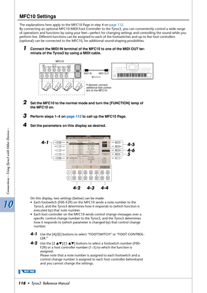 Page 11810 10
Connections – Using Tyros3 with Other Devices –
118•  Tyros3  Reference Manual
MFC10 Settings
The explanations here apply to the MFC10 Page in step 4 on page 112.
By connecting an optional MFC10 MIDI Foot Controller to the Tyros3, you can conveniently control a wide range 
of operations and functions by using your feet—perfect for changing settings and controlling the sound while you 
perform live. Different functions can be assigned to each of the footswitches and up to ﬁve foot controllers...