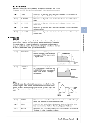 Page 131 1
Voices – Playing the Keyboard –
Tyros3  Reference Manual  •13
●2 AFTERTOUCH
Aftertouch can be used to modulate the parameters below. Here, you can set 
the degree to which Aftertouch modulates each of the following parameters.
■SOUND Page
●FILTER
Filter is a processor that changes the timbre or tone of a sound by either block-
ing or passing a speciﬁc frequency range. The parameters below determine 
the overall timbre of the sound by boosting or cutting a certain frequency 
range. In addition to...