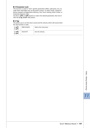 Page 12111 11
Utility – Making Global Settings –
Tyros3  Reference Manual  •121
●3 Parameter Lock
This function is used to “lock” speciﬁc parameters (effect, split point, etc.) to 
make them selectable only via the panel control—in other words, instead of 
being changed via Registration Memory, One Touch Setting, Music Finder, or 
Song and sequence data.
Use the [1 ▲▼]–[7 ▲▼] buttons to select the desired parameter, then lock it 
with the [8 ▲] (MARK ON) button.
●4 Tap 
This allows you to set the drum sound and...