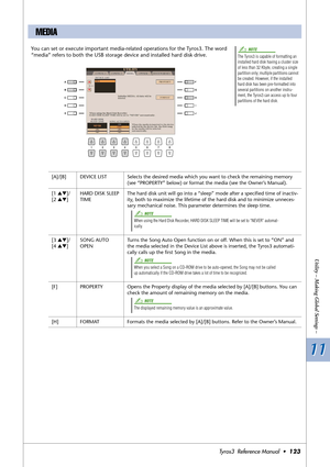 Page 123
11
11
U
tility – Making Global Settings –
Tyros3  Reference Manual  • 123
You can set or execute important media-related operations for the Tyros3. The word 
“media” refers to both the USB storage device and installed hard d\
isk drive.
MEDIA
The Tyros3 is capable of formatting an 
installed hard disk having a cluster size 
of less than 32 Kbyte, creating a single 
partition only; multiple partitions cannot 
be created. However, if the installed 
hard disk has been pre-formatted into 
several partitions...