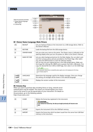 Page 12411 11
Utility – Making Global Settings –
124•  Tyros3  Reference Manual
●1 Owner Name/Language/Main Picture
●2 License Key
When you want to purchase data including Voices or Song, network server 
authentication may be needed. This means you should register your instru-
ment to the server to use the special data on your instrument. For details on 
the procedure, go to the following website.
http://music-tyros.com/
OWNER
Select the desired parameter:
1Owner Name/Language/
Main Picture
2License Key
[D]...