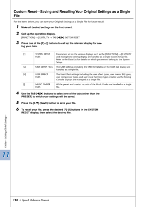 Page 12611 11
Utility – Making Global Settings –
126•  Tyros3  Reference Manual
Custom Reset—Saving and Recalling Your Original Settings as a Single 
File
For the items below, you can save your Original Settings as a Single File for future recall.
1Make all desired settings on the instrument.
2Call up the operation display.
[FUNCTION] → [I] UTILITY → TAB [QQ Q Q][WW W W] SYSTEM RESET
3Press one of the [F]–[I] buttons to call up the relevant display for sav-
ing your data.
4Use the TAB [QQ Q Q][WW W W] buttons to...