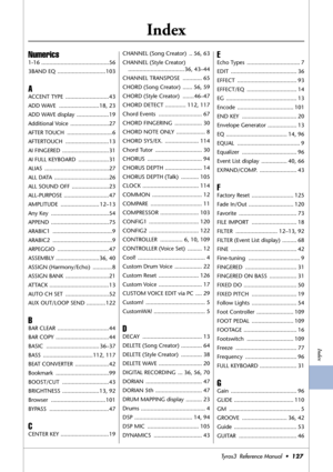 Page 127Index
Tyros3  Reference Manual  •127
Index
Numerics
1-16 ..........................................56
3BAND EQ  ..............................103
A
ACCENT TYPE  ...........................43
ADD WAVE  .........................18, 23
ADD WAVE display  ....................19
Additional Voice  ........................27
AFTER TOUCH  ............................6
AFTERTOUCH ...........................13
AI FINGERED  .............................31
AI FULL KEYBOARD  ...................31
ALIAS...