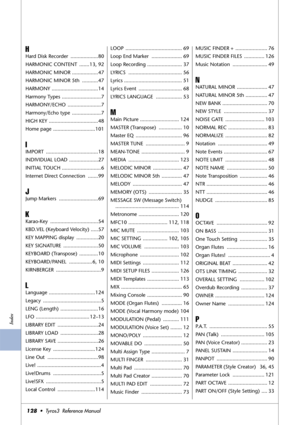 Page 128Index
128•  Tyros3  Reference Manual
H
Hard Disk Recorder  ...................80
HARMONIC CONTENT  .......13, 92
HARMONIC MINOR ..................47
HARMONIC MINOR 5th  ...........47
HARMONY ................................14
Harmony Types  ...........................7
HARMONY/ECHO .......................7
Harmony/Echo type  ....................7
HIGH KEY ..................................48
Home page  .............................101
I
IMPORT ....................................18
INDIVIDUAL LOAD...