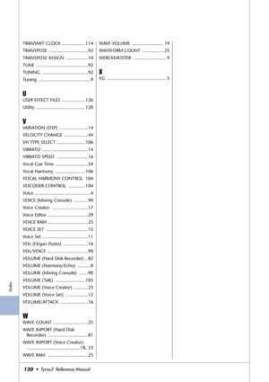 Page 130Index
130•  Tyros3  Reference Manual
TRANSMIT CLOCK  ..................114
TRANSPOSE ..............................92
TRANSPOSE ASSIGN  .................10
TUNE ........................................92
TUNING ...................................92
Tuning ........................................9
U
USER EFFECT FILES  ..................126
Utility ......................................120
V
VARIATION (DSP)  ......................14
VELOCITY CHANGE  ..................44
VH TYPE SELECT...