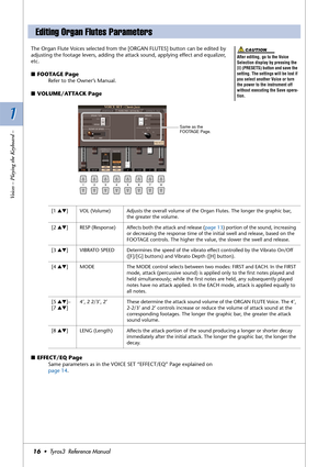 Page 161 1
Voices – Playing the Keyboard –
16•  Tyros3  Reference Manual
The Organ Flute Voices selected from the [ORGAN FLUTES] button can be edited by 
adjusting the footage levers, adding the attack sound, applying effect and equalizer, 
etc. 
■FOOTAGE Page
Refer to the Owner’s Manual.
■VOLUME/ATTACK Page
 
■EFFECT/EQ Page 
Same parameters as in the VOICE SET “EFFECT/EQ” Page explained on 
page 14.
Editing Organ Flutes Parameters
After editing, go to the Voice 
Selection display by pressing the 
[I]...