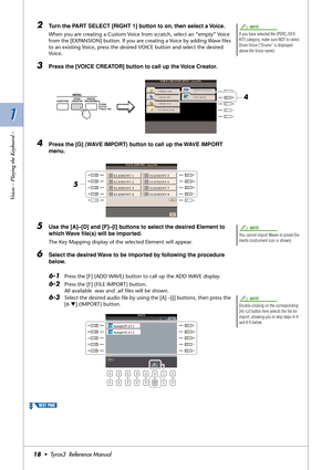 Page 181 1
Voices – Playing the Keyboard –
18•  Tyros3  Reference Manual
2Turn the PART SELECT [RIGHT 1] button to on, then select a Voice. 
When you are creating a Custom Voice from scratch, select an “empty” Voice 
from the [EXPANSION] button. If you are creating a Voice by adding Wave ﬁles 
to an existing Voice, press the desired VOICE button and select the desired 
Voice.
3Press the [VOICE CREATOR] button to call up the Voice Creator.
4Press the [G] (WAVE IMPORT) button to call up the WAVE IMPORT 
menu....