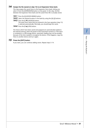 Page 211 1
Voices – Playing the Keyboard –
Tyros3  Reference Manual  •21
14Assign the ﬁle (saved on step 13) to an Expansion Voice bank. 
This step assigns the saved Voice to the Expansion Voice bank, letting you 
select it from the [EXPANSION] button on the panel. In this step, the link 
between the Expansion Voice bank and the saved Voice ﬁle is actually stored.
14-1Press the [J] (ASSIGN BANK) button.
14-2Select the desired location in the bank by using the [A]–[J] buttons. 
14-3Press the [6 ▼] (ASSIGN)...