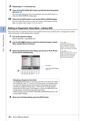 Page 241 1
Voices – Playing the Keyboard –
24•  Tyros3  Reference Manual
8Repeat steps 5–7 to edit each key.
9Press the [8 ▲▼] (VOICE SET) button and edit the Voice Set parame-
ters (page 12).
After you ﬁnish editing the Voice Set parameters, press the [EXIT] button to 
show the DRUM MAPPING display again.
10Press the [J] (SAVE) button to call up the SAVE & ASSIGN display 
Save the created Drum Voice as a ﬁle, then assign it to the Expansion Voice 
Bank. For details, refer to steps 13–14 on page 20.
Editing an...