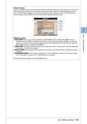 Page 251 1
Voices – Playing the Keyboard –
Tyros3  Reference Manual  •25
Property display
When the available memory space has been taken up with large amounts of audio data, you may want to 
delete large Custom Voices to create space, yet not know which Voices are large and taking up much 
space. In the Property display, you can check the Memory Status (below), as well as the File Property 
(name, location, size and Wave count) of the currently selected Expansion Voice.
● Memory Status
•WAVE RAM: Memory size of...