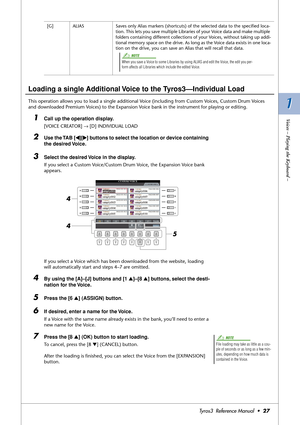 Page 271 1
Voices – Playing the Keyboard –
Tyros3  Reference Manual  •27
Loading a single Additional Voice to the Tyros3—Individual Load
This operation allows you to load a single additional Voice (including from Custom Voices, Custom Drum Voices 
and downloaded Premium Voices) to the Expansion Voice bank in the instrument for playing or editing.
1Call up the operation display. 
[VOICE CREATOR] → [D] INDIVIDUAL LOAD
2Use the TAB [QQ Q Q][WW W W] buttons to select the location or device containing 
the desired...