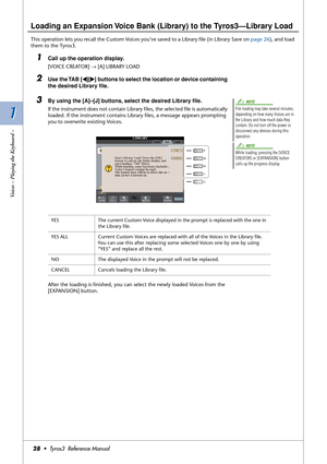 Page 281 1
Voices – Playing the Keyboard –
28•  Tyros3  Reference Manual
Loading an Expansion Voice Bank (Library) to the Tyros3—Library Load
This operation lets you recall the Custom Voices you’ve saved to a Library ﬁle (in Library Save on page 26), and load 
them to the Tyros3.
1Call up the operation display. 
[VOICE CREATOR] → [A] LIBRARY LOAD
2Use the TAB [QQ Q Q][WW W W] buttons to select the location or device containing 
the desired Library ﬁle.
3By using the [A]–[J] buttons, select the desired Library...