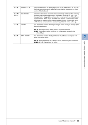 Page 332 2
Styles – Playing Rhythm and Accompaniment –
Tyros3  Reference Manual  •33
[4 ▲▼]STYLE TOUCH Turns touch response for the Style playback on/off. When this is set to “ON,” 
the Style volume changes in response to your playing strength in the chord 
section of the keyboard.
[5 ▲▼]/
[6 ▲▼]SECTION SET Determines the default section that is automatically called up when selecting 
different Styles (when Style playback is stopped). When set to “OFF” and 
Style playback is stopped, the active section is...