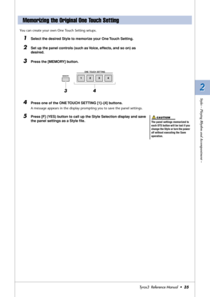 Page 352 2
Styles – Playing Rhythm and Accompaniment –
Tyros3  Reference Manual  •35
You can create your own One Touch Setting setups.
1Select the desired Style to memorize your One Touch Setting.
2Set up the panel controls (such as Voice, effects, and so on) as 
desired.
3Press the [MEMORY] button.
4Press one of the ONE TOUCH SETTING [1]–[4] buttons.
A message appears in the display prompting you to save the panel settings.
5Press [F] (YES) button to call up the Style Selection display and save 
the panel...