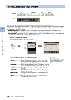 Page 362 2
Styles – Playing Rhythm and Accompaniment –
36•  Tyros3  Reference Manual
Styles are made up of ﬁfteen different sections and each section has eight separate channels. 
With the Style Creator feature, you can create a Style by separately recording the channels, or by importing pattern 
data from other existing Styles. You can use one of the three different methods described below to create a Style. 
The created Style can also be edited.
•Realtime Recording: This method lets you record the Style by...