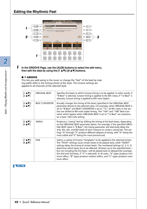 Page 422 2
Styles – Playing Rhythm and Accompaniment –
42•  Tyros3  Reference Manual
Editing the Rhythmic Feel
 
1In the GROOVE Page, use the [A]/[B] buttons to select the edit menu, 
then edit the data by using the [1 ▲▼]–[8 ▲▼] buttons.
●1 GROOVE
This lets you add swing to the music or change the “feel” of the beat by mak-
ing subtle shifts in the timing (clock) of the Style. The Groove settings are 
applied to all channels of the selected Style.
3
1 1
2
[1 ▲▼]/
[2 ▲▼]ORIGINAL BEAT Speciﬁes the beats to which...