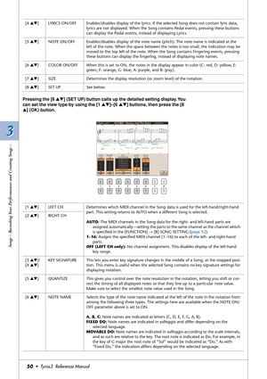 Page 503 3
Songs – Recording Your Performances and Creating Songs –
50•  Tyros3  Reference Manual
Pressing the [8 ▲▼] (SET UP) button calls up the detailed setting display. You 
can set the view type by using the [1 ▲▼]–[6 ▲▼] buttons, then press the [8 
▲] (OK) button.
[4 ▲▼]LYRICS ON/OFF Enables/disables display of the lyrics. If the selected Song does not contain lyric data, 
lyrics are not displayed. When the Song contains Pedal events, pressing these buttons 
can display the Pedal events, instead of...