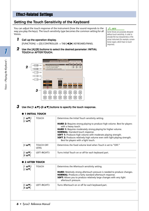 Page 61 1
Voices – Playing the Keyboard –
6•  Tyros3  Reference Manual
Setting the Touch Sensitivity of the Keyboard
You can adjust the touch response of the instrument (how the sound responds to the 
way you play the keys). The touch sensitivity type becomes the common setting for all 
Voices. 
1Call up the operation display.
[FUNCTION] → [D] CONTROLLER → TAB [QQ Q Q][WW W W] KEYBOARD/PANEL
2Use the [A]/[B] buttons to select the desired parameter: INITIAL 
TOUCH or AFTER TOUCH.
3Use the [1 ▲▼]–[8 ▲▼] buttons...