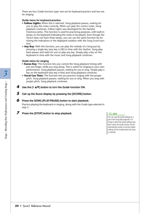 Page 543 3
Songs – Recording Your Performances and Creating Songs –
54•  Tyros3  Reference Manual
There are four Guide function type: two are for keyboard practice and two are 
for singing.
Guide menu for keyboard practice
•Follow Lights: When this is selected, Song playback pauses, waiting for 
you to play the notes correctly. When you play the correct notes, Song 
playback continues. Follow Lights was developed for the Yamaha 
Clavinova series. This function is used for practicing purposes, with built-in...