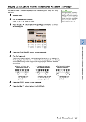 Page 553 3
Songs – Recording Your Performances and Creating Songs –
Tyros3  Reference Manual  •55
Playing Backing Parts with the Performance Assistant Technology
This feature makes it exceptionally easy to play the backing parts along with Song 
playback.
1Select a Song.
2Call up the operation display.
[FUNCTION] → [B] SONG SETTING
3Press the [8 ▲▼] button to turn the [P.A.T.] (performance assistant 
technology) on.
4Press the [PLAY/PAUSE] button to start playback.
5Play the keyboard.
The instrument...