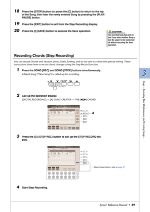 Page 593 3
Songs – Recording Your Performances and Creating Songs –
Tyros3  Reference Manual  •59
18Press the [STOP] button (or press the [C] button) to return to the top 
of the Song, then hear the newly entered Song by pressing the [PLAY/
PAUSE] button.
19Press the [EXIT] button to exit from the Step Recording display.
20Press the [I] (SAVE) button to execute the Save operation.
Recording Chords (Step Recording)
You can record Chords and Sections (Intro, Main, Ending, and so on) one at a time with precise...