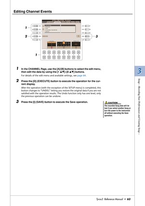 Page 633 3
Songs – Recording Your Performances and Creating Songs –
Tyros3  Reference Manual  •63
Editing Channel Events
 
1In the CHANNEL Page, use the [A]/[B] buttons to select the edit menu, 
then edit the data by using the [1 ▲▼]–[8 ▲▼] buttons. 
For details of the edit menu and available settings, see page 64.
2Press the [D] (EXECUTE) button to execute the operation for the cur-
rent display.
After the operation (with the exception of the SETUP menu) is completed, this 
button changes to “UNDO,” letting...