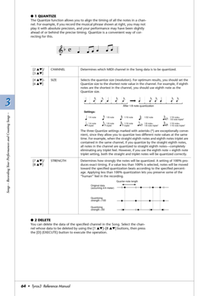 Page 643 3
Songs – Recording Your Performances and Creating Songs –
64•  Tyros3  Reference Manual
●1 QUANTIZE
The Quantize function allows you to align the timing of all the notes in a chan-
nel. For example, if you record the musical phrase shown at right, you may not 
play it with absolute precision, and your performance may have been slightly 
ahead of or behind the precise timing. Quantize is a convenient way of cor-
recting for this.
●2 DELETE
You can delete the data of the speciﬁed channel in the Song....