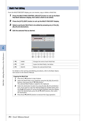 Page 724 4
Multi Pads – Adding Musical Phrases to Your Performance –
72•  Tyros3  Reference Manual
From the MULTI PAD EDIT display, you can rename, copy or delete a Multi Pad.
1Press the MULTI PAD CONTROL [SELECT] button to call up the Multi 
Pad Bank Selection display, then select a Bank to be edited.
2Press the [8 ▼] (EDIT) button to call up the MULTI PAD EDIT display.
3Select a particular Multi Pad to be edited by pressing any of the [A], 
[B], [F] and [G] buttons. 
4Edit the selected Pad as desired.
For...