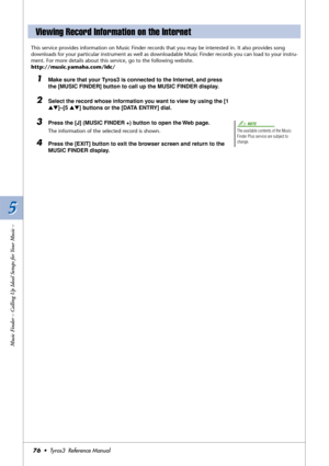 Page 765 5
Music Finder – Calling Up Ideal Setups for Your Music –
76•  Tyros3  Reference Manual
This service provides information on Music Finder records that you may be interested in. It also provides song 
downloads for your particular instrument as well as downloadable Music Finder records you can load to your instru-
ment. For more details about this service, go to the following website.
http://music.yamaha.com/idc/
1Make sure that your Tyros3 is connected to the Internet, and press 
the [MUSIC FINDER]...