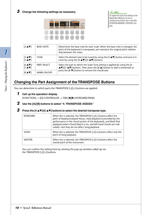 Page 101 1
Voices – Playing the Keyboard –
10•  Tyros3  Reference Manual
3Change the following settings as necessary.
 
Changing the Part Assignment of the TRANSPOSE Buttons
You can determine to which parts the TRANSPOSE [-]/[+] buttons are applied. 
1Call up the operation display.
[FUNCTION] → [D] CONTROLLER → TAB [QQ Q Q][WW W W] KEYBOARD/PANEL
2Use the [A]/[B] buttons to select “4. TRANSPOSE ASSIGN.”
3Press the [4 ▲▼]/[5 ▲▼] buttons to select the desired transpose type.
You can conﬁrm the setting here by...