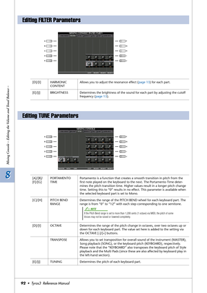 Page 928 8
Mixing Console – Editing the Volume and Tonal Balance –
92•  Tyros3  Reference Manual
Editing FILTER Parameters
[D]/[I] HARMONIC 
CONTENTAllows you to adjust the resonance effect (page 13) for each part.
[E]/[J] BRIGHTNESS Determines the brightness of the sound for each part by adjusting the cutoff 
frequency (page 13).
Editing TUNE Parameters
[A]/[B]/
[F]/[G]PORTAMENTO 
TIMEPortamento is a function that creates a smooth transition in pitch from the 
ﬁrst note played on the keyboard to the next. The...