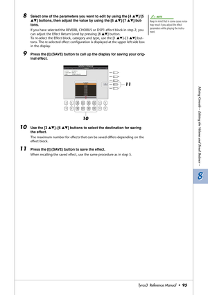 Page 958 8
Mixing Console – Editing the Volume and Tonal Balance –
Tyros3  Reference Manual  •95
8Select one of the parameters you want to edit by using the [4 ▲▼]/[5 
▲▼] buttons, then adjust the value by using the [6 ▲▼]/[7 ▲▼] but-
tons.
If you have selected the REVERB, CHORUS or DSP1 effect block in step 2, you 
can adjust the Effect Return Level by pressing [8 ▲▼] button.
To re-select the Effect block, category and type, use the [1 ▲▼]–[3 ▲▼] but-
tons. The re-selected effect conﬁguration is displayed at...