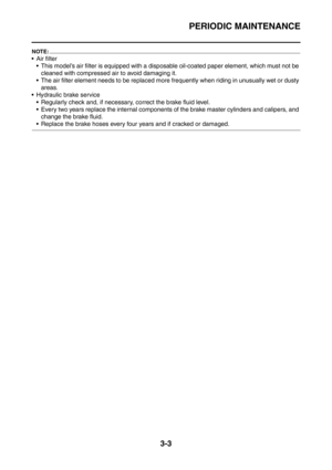 Page 136
PERIODIC MAINTENANCE
3-3
NOTE:
 Air filter This model’s air filter is equipped with a disposable oil-coated paper element, which must not be  cleaned with compressed air to avoid damaging it.
 The air filter element needs to be replaced more  frequently when riding in unusually wet or dusty 
areas.
 Hydraulic brake service
 Regularly check and, if necessary, correct the brake fluid level.
 Every two years replace the internal components of the brake master cylinders and calipers, and  change the...