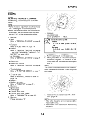 Page 137
ENGINE
3-4
EAS20470
ENGINE
EAS20490
ADJUSTING THE VALVE CLEARANCE
The following procedure applies to all of the 
valves.
NOTE:
 Valve clearance adjustment should be made 
on a cold engine, at room temperature.
 When the valve clearance is to be measured  or adjusted, the piston must be at top dead 
center (TDC) on the compression stroke.
1. Remove: Seat Refer to GENERAL CHASSIS on page 4-
1.
 Fuel tank
Refer to FUEL TANK on page 7-1.
 Battery Refer to GENERAL CHASSIS on page 4-
1 and CHECKING AND...