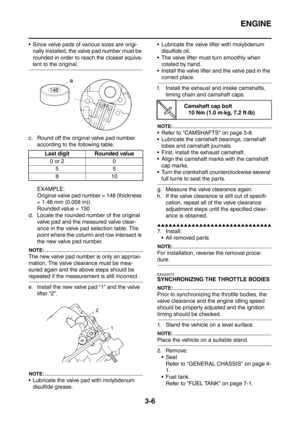 Page 139
ENGINE
3-6
 Since valve pads of various sizes are origi-nally installed, the valve pad number must be 
rounded in order to reach the closest equiva-
lent to the original.
c. Round off the original valve pad number  according to the following table.
EXAMPLE:
Original valve pad number = 148 (thickness 
= 1.48 mm (0.058 in))
Rounded value = 150
d. Locate the rounded number of the original  valve pad and the measured valve clear-
ance in the valve pad selection table. The 
point where the column and row...