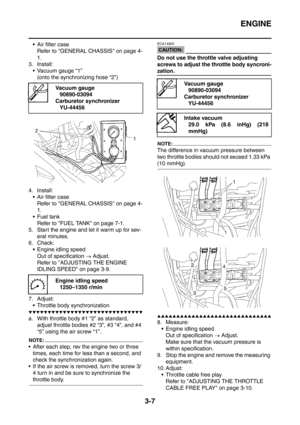 Page 140
ENGINE
3-7
 Air filter caseRefer to GENERAL CHASSIS on page 4-
1.
3. Install:  Vacuum gauge “1”
(onto the synchronizing hose “2”)
4. Install:  Air filter case
Refer to GENERAL CHASSIS on page 4-
1.
 Fuel tank Refer to FUEL TANK on page 7-1.
5. Start the engine and let it warm up for sev- eral minutes.
6. Check:
 Engine idling speed Out of specification  → Adjust.
Refer to ADJUSTING THE ENGINE 
IDLING SPEED on page 3-9.
7. Adjust:  Throttle body synchronization
▼▼▼▼▼▼▼▼▼▼▼▼▼▼▼▼▼▼▼▼▼▼▼▼▼▼▼▼▼▼
a....