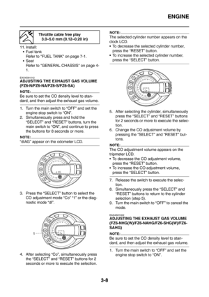 Page 141
ENGINE
3-8
11. Install: Fuel tank Refer to FUEL TANK on page 7-1.
Seat Refer to GENERAL CHASSIS on page 4-
1.
EAS4S81012
ADJUSTING THE EXHAUST GAS VOLUME 
(FZ6-N/FZ6-NA/FZ6-S/FZ6-SA)
NOTE:
Be sure to set the CO density level to stan-
dard, and then adjust the exhaust gas volume.
1. Turn the main switch to “OFF” and set the  engine stop switch to “ON”.
2. Simultaneously press and hold the  “SELECT” and “RESET” buttons, turn the 
main switch to “ON”, and continue to press 
the buttons for 8 seconds or...