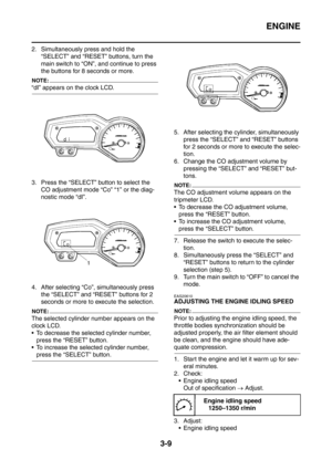 Page 142
ENGINE
3-9
2. Simultaneously press and hold the “SELECT” and “RESET” buttons, turn the 
main switch to “ON”, and continue to press 
the buttons for 8 seconds or more.
NOTE:
“dI” appears on the clock LCD.
3. Press the “SELECT” button to select the CO adjustment mode “Co” “1” or the diag-
nostic mode “dI”.
4. After selecting “Co”, simultaneously press  the “SELECT” and “RESET” buttons for 2 
seconds or more to execute the selection.
NOTE:
The selected cylinder number appears on the 
clock LCD.
 To...