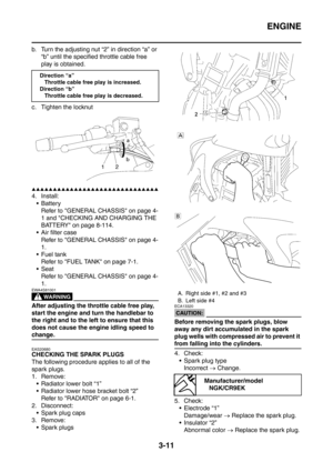 Page 144
ENGINE
3-11
b. Turn the adjusting nut “2” in direction “a” or 
“b” until the specified throttle cable free 
play is obtained.
c. Tighten the locknut
▲▲▲▲▲▲▲▲▲▲▲▲▲▲▲▲▲▲▲▲▲▲▲▲▲▲▲▲▲▲
4. Install:  Battery Refer to GENERAL CHASSIS on page 4-
1 and CHECKING AND CHARGING THE 
BATTERY on page 8-114.
 Air filter case Refer to GENERAL CHASSIS on page 4-
1.
 Fuel tank Refer to FUEL TANK on page 7-1.
Seat
Refer to GENERAL CHASSIS on page 4-
1.
WARNING
EWA4S81001
After adjusting the throttle cable free play,...