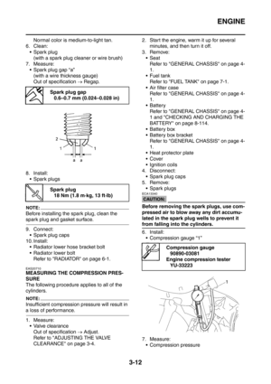 Page 145
ENGINE
3-12
Normal color is medium-to-light tan.
6. Clean:
 Spark plug (with a spark plug cleaner or wire brush)
7. Measure:
 Spark plug gap “a” (with a wire thickness gauge)
Out of specification  → Regap.
8. Install:  Spark plugs
NOTE:
Before installing the spark plug, clean the 
spark plug and gasket surface.
9. Connect: Spark plug caps
10. Install:  Radiator lower hose bracket bolt
 Radiator lower bolt
Refer to RADIATOR on page 6-1.
EAS20710
MEASURING THE COMPRESSION PRES-
SURE
The following...