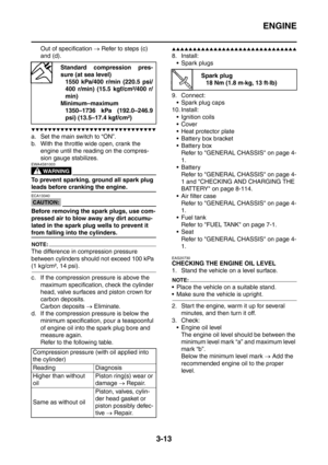 Page 146
ENGINE
3-13
Out of specification → Refer to steps (c) 
and (d).
▼▼▼▼▼▼▼▼▼▼▼▼▼▼▼▼▼▼▼▼▼▼▼▼▼▼▼▼▼▼
a. Set the main switch to “ON”.
b. With the throttle wide open, crank the 
engine until the reading on the compres-
sion gauge stabilizes.
WARNING
EWA4S81003
To prevent sparking, ground all spark plug 
leads before cranking the engine.
CAUTION:
ECA13340
Before removing the spark plugs, use com-
pressed air to blow away any dirt accumu-
lated in the spark plug wells to prevent it 
from falling into the...