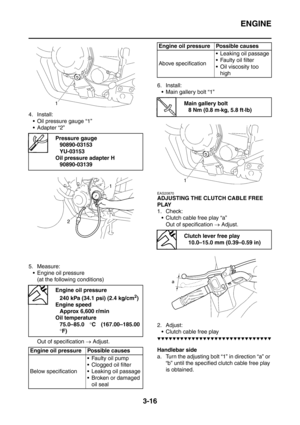 Page 149
ENGINE
3-16
4. Install: Oil pressure gauge “1”
 Adapter “2”
5. Measure:  Engine oil pressure (at the following conditions)
Out of specification  → Adjust. 6. Install:
 Main gallery bolt “1”
EAS20870
ADJUSTING THE CLUTCH CABLE FREE 
PLAY
1. Check:
 Clutch cable free play “a” Out of specification  → Adjust.
2. Adjust:  Clutch cable free play
▼▼▼▼▼▼▼▼▼▼▼▼▼▼▼▼▼▼▼▼▼▼▼▼▼▼▼▼▼▼
Handlebar side
a. Turn the adjusting bolt “1” in direction “a” or  “b” until the specified clutch cable free play 
is obtained....