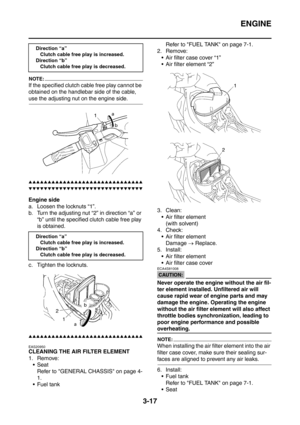 Page 150
ENGINE
3-17
NOTE:
If the specified clutch cable free play cannot be 
obtained on the handlebar side of the cable, 
use the adjusting nut on the engine side.
▲▲▲▲▲▲▲▲▲▲▲▲▲▲▲▲▲▲▲▲▲▲▲▲▲▲▲▲▲▲
▼▼▼▼▼▼▼▼▼▼▼▼▼▼▼▼▼▼▼▼▼▼▼▼▼▼▼▼▼▼
Engine side
a. Loosen the locknuts “1”.
b. Turn the adjusting nut “2” in direction “a” or 
“b” until the specified clutch cable free play 
is obtained.
c. Tighten the locknuts.
▲▲▲▲▲▲▲▲▲▲▲▲▲▲▲▲▲▲▲▲▲▲▲▲▲▲▲▲▲▲
EAS20950
CLEANING THE AIR FILTER ELEMENT
1. Remove: Seat
Refer to GENERAL...