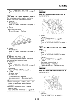 Page 151
ENGINE
3-18
Refer to GENERAL CHASSIS on page 4-
1.
EAS21010
CHECKING THE THROTTLE BODY JOINTS
The following procedure applies to all of the 
throttle body joints and intake manifolds.
1. Remove: Throttle bodies Refer to THROTTLE BODIES on page 7-
4.
2. Check:  Throttle body joints “1”
Cracks/damage  → Replace.
3. Install:  Throttle bodies Refer to THROTTLE BODIES on page 7-
4.
EAS21030
CHECKING THE FUEL LINE
The following procedure applies to all of the 
fuel, vacuum and breather hoses.
1....