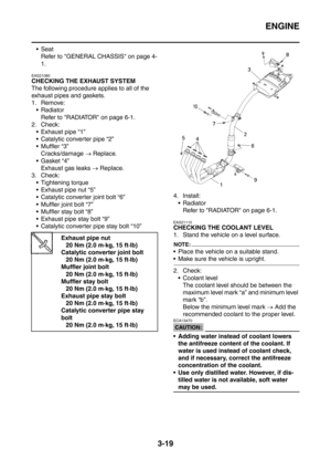 Page 152
ENGINE
3-19
SeatRefer to GENERAL CHASSIS on page 4-
1.
EAS21080
CHECKING THE EXHAUST SYSTEM
The following procedure applies to all of the 
exhaust pipes and gaskets.
1. Remove:Radiator
Refer to RADIATOR on page 6-1.
2. Check:  Exhaust pipe “1”
 Catalytic converter pipe “2”
 Muffler “3” Cracks/damage  → Replace.
Gasket “4” Exhaust gas leaks  → Replace.
3. Check:
 Tightening torque
 Exhaust pipe nut “5”
 Catalytic converter joint bolt “6”
 Muffler joint bolt “7”
 Muffler stay bolt “8”
 Exhaust...