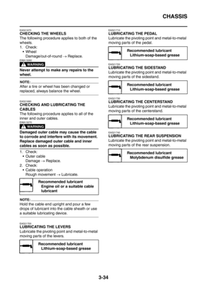 Page 167
CHASSIS
3-34
EAS21670
CHECKING THE WHEELS
The following procedure applies to both of the 
wheels.
1. Check: Wheel Damage/out-of-round  → Replace.
WARNING
EWA13260
Never attempt to make any repairs to the 
wheel.
NOTE:
After a tire or wheel has been changed or 
replaced, always balance the wheel.
EAS21690
CHECKING AND LUBRICATING THE 
CABLES
The following procedure applies to all of the 
inner and outer cables.
WARNING
EWA13270
Damaged outer cable may cause the cable 
to corrode and interfere with its...
