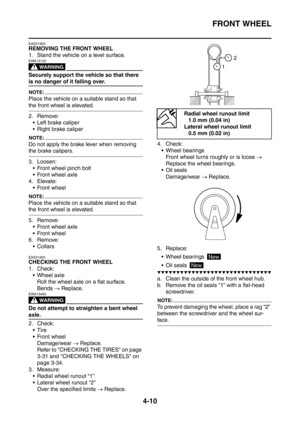 Page 183
FRONT WHEEL
4-10
EAS21900
REMOVING THE FRONT WHEEL
1. Stand the vehicle on a level surface.
WARNING
EWA13120
Securely support the vehicle so that there 
is no danger of it falling over.
NOTE:
Place the vehicle on a suitable stand so that 
the front wheel is elevated.
2. Remove: Left brake caliper
 Right brake caliper
NOTE:
Do not apply the brake lever when removing 
the brake calipers.
3. Loosen: Front wheel pinch bolt
 Front wheel axle
4. Elevate:
 Front wheel
NOTE:
Place the vehicle on a suitable...
