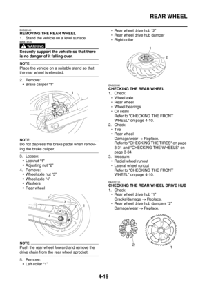 Page 192
REAR WHEEL
4-19
EAS22040
REMOVING THE REAR WHEEL
1. Stand the vehicle on a level surface.
WARNING
EWA13120
Securely support the vehicle so that there 
is no danger of it falling over.
NOTE:
Place the vehicle on a suitable stand so that 
the rear wheel is elevated.
2. Remove: Brake caliper “1”
NOTE:
Do not depress the brake pedal when remov-
ing the brake caliper.
3. Loosen:Locknut “1”
 Adjusting nut “2”
4. Remove:
 Wheel axle nut “3”
 Wheel axle “4”
 Washers
 Rear wheel
NOTE:
Push the rear wheel...
